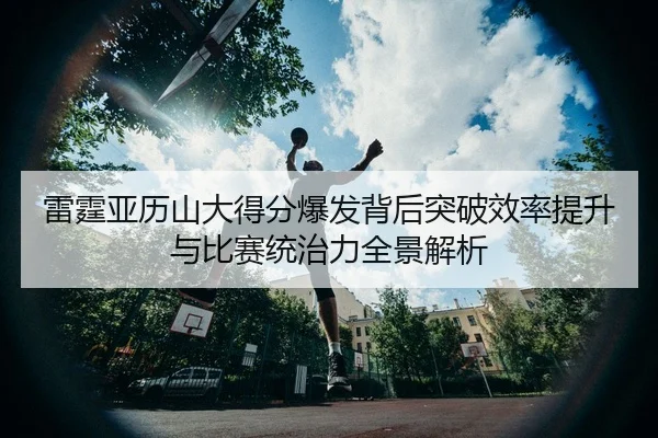 雷霆亚历山大得分爆发背后突破效率提升与比赛统治力全景解析