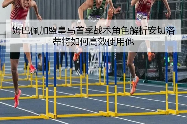 姆巴佩加盟皇马首季战术角色解析安切洛蒂将如何高效使用他