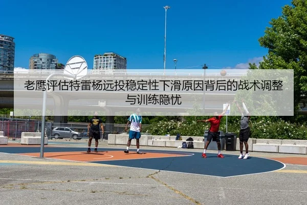 老鹰评估特雷杨远投稳定性下滑原因背后的战术调整与训练隐忧