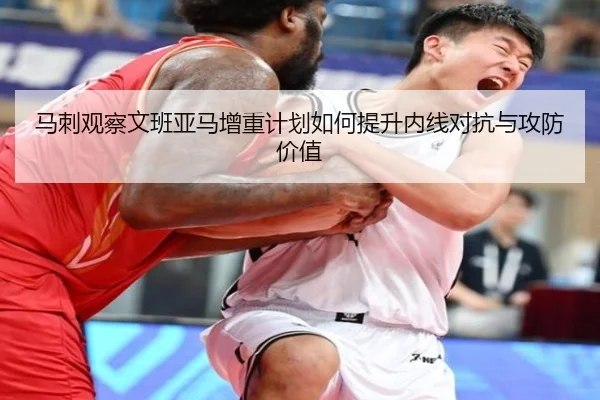 马刺观察文班亚马增重计划如何提升内线对抗与攻防价值