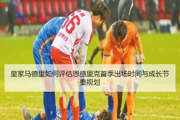 皇家马德里如何评估恩德里克首季出场时间与成长节奏规划